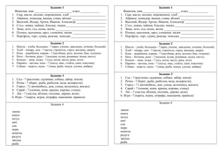 Задание 1
Фамилия, имя ________________________ класс ____________
1. Сыр, масло, молоко, мороженное, хлеб _______________________
2. Абрикос, помидор, вишня, слива, яблоко ______________________
3. Василий, Федор, Артем, Иванов, Александр ___________________
4. Стол, ложка, чайник, блюдце, чашка _________________________
5. Зима, лето, год, осень, весна ________________________________
6. Птенец, цыпленок, орел, слоненок, малек _____________________
7. Портфель, торт, сумка, рюкзак, чемодан ______________________
Задание 2
1. Школа – учеба, больница - ? (врач, ученик, заведение, лечение, больной).
2. Хлеб – пекарь, дом - ? (вагон, строитель, город, жилище, двери).
3. Конь – жеребенок, корова - ? (пастбище, рога, молоко, бык, теленок).
4. Нога – ботинок, рука - ? (калоши, кулак, рукавица, палец, кисть).
5. Коньки – зима, лодка - ? (лед, каток, весло, река, лето).
6. Паровоз – вагоны, конь - ? (поезд, овес, стойло, сани, извозчик).
7. Собака – шерсть, щука - ? (овца, рыба, чешуя, удочка, жабры).
Задание 3
1. Сад - ? (растение, садовник, собака, забор, земля).
2. Речка - ? (берег, рыба, рыболов, вода, водоросли).
3. Город - ? ( автомобиль, дом, улица, велосипед, вокзал).
4. Сарай - ? (сенник, кони, крыша, коровы, стены).
5. Лес - ? (листья, яблони, охотник, дерево, волк).
6. Игра - ? (карты, игрок, штрафы, наказания, правила)
Задание 4
лампа
книга
петух
мяч
сон
море
монеты
радуга
звезды
рыба
Задание 1
Фамилия, имя ________________________ класс ____________
1. Сыр, масло, молоко, мороженное, хлеб _______________________
2. Абрикос, помидор, вишня, слива, яблоко ______________________
3. Василий, Федор, Артем, Иванов, Александр ___________________
4. Стол, ложка, чайник, блюдце, чашка _________________________
5. Зима, лето, год, осень, весна ________________________________
6. Птенец, цыпленок, орел, слоненок, малек _____________________
7. Портфель, торт, сумка, рюкзак, чемодан ______________________
Задание 2
1. Школа – учеба, больница - ? (врач, ученик, заведение, лечение, больной).
2. Хлеб – пекарь, дом - ? (вагон, строитель, город, жилище, двери).
3. Конь – жеребенок, корова - ? (пастбище, рога, молоко, бык, теленок).
4. Нога – ботинок, рука - ? (калоши, кулак, рукавица, палец, кисть).
5. Коньки – зима, лодка - ? (лед, каток, весло, река, лето).
6. Паровоз – вагоны, конь - ? (поезд, овес, стойло, сани, извозчик).
7. Собака – шерсть, щука - ? (овца, рыба, чешуя, удочка, жабры).
Задание 3
1. Сад - ? (растение, садовник, собака, забор, земля).
2. Речка - ? (берег, рыба, рыболов, вода, водоросли).
3. Город - ? ( автомобиль, дом, улица, велосипед, вокзал).
4. Сарай - ? (сенник, кони, крыша, коровы, стены).
5. Лес - ? (листья, яблони, охотник, дерево, волк).
6. Игра - ? (карты, игрок, штрафы, наказания, правила)
Задание 4
лампа
книга
петух
мяч
сон
море
монеты
радуга
звезды
рыба
 