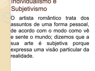 Individualismo e
Subjetivismo
O artista romântico trata dos
assuntos de uma forma pessoal,
de acordo com o modo como vê
e sente o mundo; dizemos que a
sua arte é subjetiva porque
expressa uma visão particular da
realidade.
 