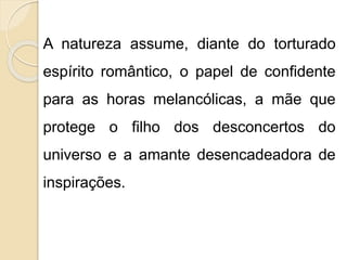 A natureza assume, diante do torturado
espírito romântico, o papel de confidente
para as horas melancólicas, a mãe que
protege o filho dos desconcertos do
universo e a amante desencadeadora de
inspirações.
 