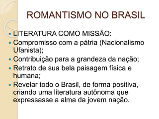 ROMANTISMO NO BRASIL
 LITERATURA COMO MISSÃO:
 Compromisso com a pátria (Nacionalismo
Ufanista);
 Contribuição para a grandeza da nação;
 Retrato de sua bela paisagem física e
humana;
 Revelar todo o Brasil, de forma positiva,
criando uma literatura autônoma que
expressasse a alma da jovem nação.
 