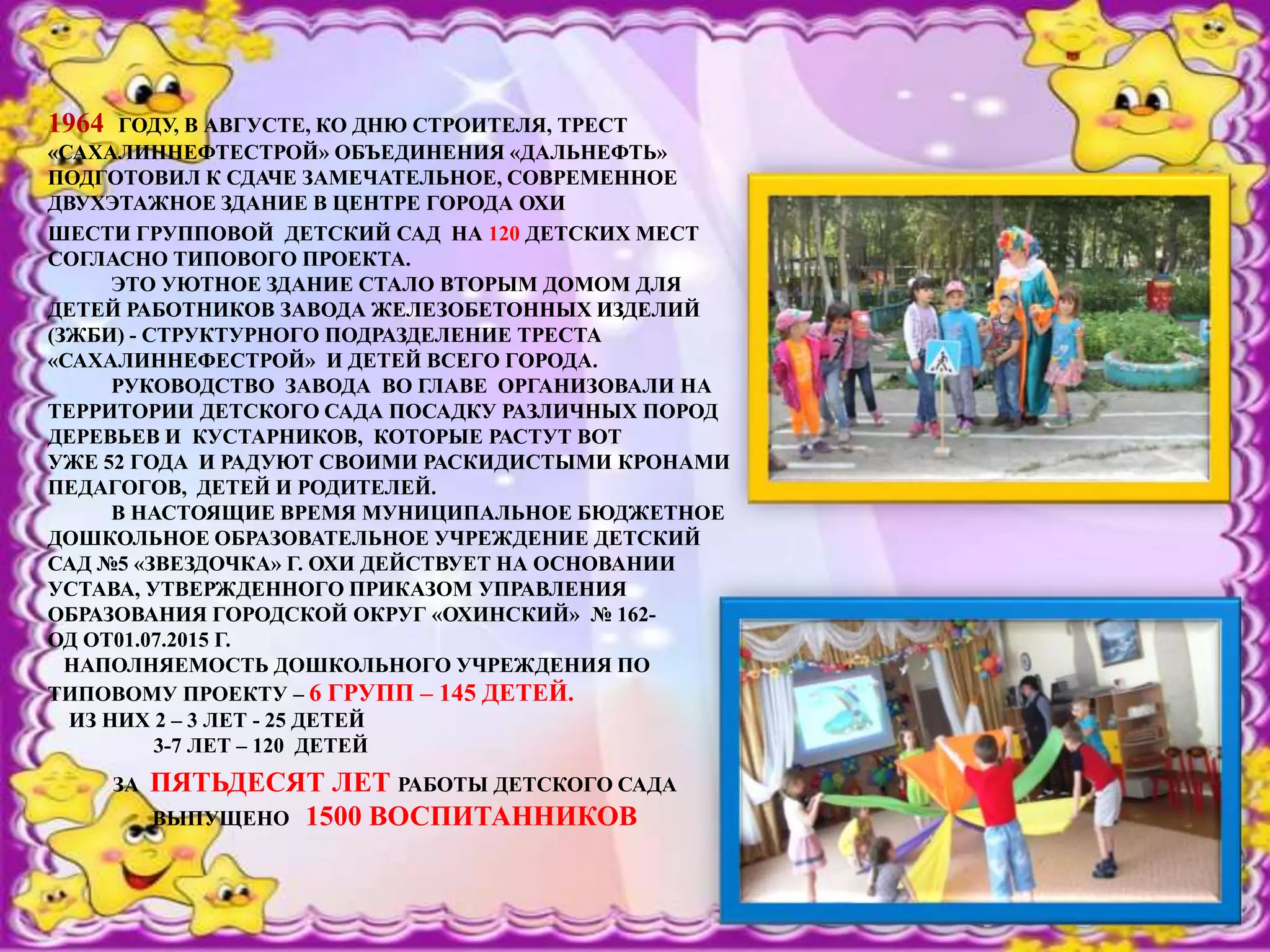 1964 ГОДУ, В АВГУСТЕ, КО ДНЮ СТРОИТЕЛЯ, ТРЕСТ
«САХАЛИННЕФТЕСТРОЙ» ОБЪЕДИНЕНИЯ «ДАЛЬНЕФТЬ»
ПОДГОТОВИЛ К СДАЧЕ ЗАМЕЧАТЕЛЬНОЕ, СОВРЕМЕННОЕ
ДВУХЭТАЖНОЕ ЗДАНИЕ В ЦЕНТРЕ ГОРОДА ОХИ
ШЕСТИ ГРУППОВОЙ ДЕТСКИЙ САД НА 120 ДЕТСКИХ МЕСТ
СОГЛАСНО ТИПОВОГО ПРОЕКТА.
ЭТО УЮТНОЕ ЗДАНИЕ СТАЛО ВТОРЫМ ДОМОМ ДЛЯ
ДЕТЕЙ РАБОТНИКОВ ЗАВОДА ЖЕЛЕЗОБЕТОННЫХ ИЗДЕЛИЙ
(ЗЖБИ) - СТРУКТУРНОГО ПОДРАЗДЕЛЕНИЕ ТРЕСТА
«САХАЛИННЕФЕСТРОЙ» И ДЕТЕЙ ВСЕГО ГОРОДА.
РУКОВОДСТВО ЗАВОДА ВО ГЛАВЕ ОРГАНИЗОВАЛИ НА
ТЕРРИТОРИИ ДЕТСКОГО САДА ПОСАДКУ РАЗЛИЧНЫХ ПОРОД
ДЕРЕВЬЕВ И КУСТАРНИКОВ, КОТОРЫЕ РАСТУТ ВОТ
УЖЕ 52 ГОДА И РАДУЮТ СВОИМИ РАСКИДИСТЫМИ КРОНАМИ
ПЕДАГОГОВ, ДЕТЕЙ И РОДИТЕЛЕЙ.
В НАСТОЯЩИЕ ВРЕМЯ МУНИЦИПАЛЬНОЕ БЮДЖЕТНОЕ
ДОШКОЛЬНОЕ ОБРАЗОВАТЕЛЬНОЕ УЧРЕЖДЕНИЕ ДЕТСКИЙ
САД №5 «ЗВЕЗДОЧКА» Г. ОХИ ДЕЙСТВУЕТ НА ОСНОВАНИИ
УСТАВА, УТВЕРЖДЕННОГО ПРИКАЗОМ УПРАВЛЕНИЯ
ОБРАЗОВАНИЯ ГОРОДСКОЙ ОКРУГ «ОХИНСКИЙ» № 162-
ОД ОТ01.07.2015 Г.
НАПОЛНЯЕМОСТЬ ДОШКОЛЬНОГО УЧРЕЖДЕНИЯ ПО
ТИПОВОМУ ПРОЕКТУ – 6 ГРУПП – 145 ДЕТЕЙ.
ИЗ НИХ 2 – 3 ЛЕТ - 25 ДЕТЕЙ
3-7 ЛЕТ – 120 ДЕТЕЙ
ЗА ПЯТЬДЕСЯТ ЛЕТ РАБОТЫ ДЕТСКОГО САДА
ВЫПУЩЕНО 1500 ВОСПИТАННИКОВ
 