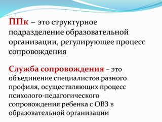 ППк – это структурное
подразделение образовательной
организации, регулирующее процесс
сопровождения
Служба сопровождения – это
объединение специалистов разного
профиля, осуществляющих процесс
психолого-педагогического
сопровождения ребенка с ОВЗ в
образовательной организации
 