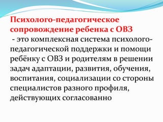 Психолого-педагогическое
сопровождение ребенка с ОВЗ
- это комплексная система психолого-
педагогической поддержки и помощи
ребёнку с ОВЗ и родителям в решении
задач адаптации, развития, обучения,
воспитания, социализации со стороны
специалистов разного профиля,
действующих согласованно
 