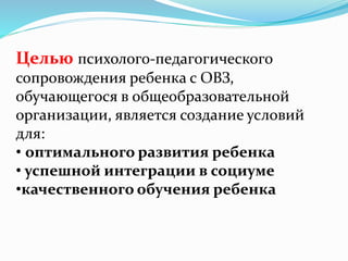 Целью психолого-педагогического
сопровождения ребенка с ОВЗ,
обучающегося в общеобразовательной
организации, является создание условий
для:
• оптимального развития ребенка
• успешной интеграции в социуме
•качественного обучения ребенка
 