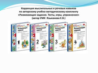 Коррекция мыслительных и речевых навыков
по авторскому учебно-методическому комплекту
«Развивающие задания. Тесты, игры, упражнения»
(автор УМК Языканова Е.В.)
 