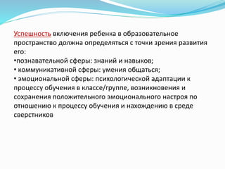 Успешность включения ребенка в образовательное
пространство должна определяться с точки зрения развития
его:
•познавательной сферы: знаний и навыков;
• коммуникативной сферы: умения общаться;
• эмоциональной сферы: психологической адаптации к
процессу обучения в классе/группе, возникновения и
сохранения положительного эмоционального настроя по
отношению к процессу обучения и нахождению в среде
сверстников
 