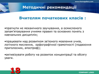 COMPANY LOGO
www.themegallery.com
Методичні рекомендації
Вчителям початкових класів :
•прагнути не механічного заучування, а осмисленого
запам’ятовування учнями правил та основних понять з
навчальних дисциплін;
•працювати над розвитком зв’язного мовлення учнів,
логічного мислення, орфографічної грамотності (подвоєння
приголосних, апостроф);
•активізувати роботу на розвиток концентрації та обсягу
уваги.
1818
 