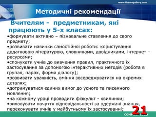 COMPANY LOGO
www.themegallery.com
Методичні рекомендації
Вчителям - предметникам, які
працюють у 5-х класах:
•формувати активно – пізнавальне ставлення до свого
предмету;
•розвивати навички самостійної роботи: користування
додатковою літературою, словниками, довідниками, інтернет –
ресурсами;
•спонукати учнів до вивчення правил, практичного їх
застосування за допомогою інтерактивних методів (робота в
групах, парах, форма діалогу);
•розвивати уважність, вміння зосереджуватися на окремих
деталях;
•дотримуватися єдиних вимог до усного та писемного
мовлення;
•на кожному уроці проводити фізкульт - хвилинки;
•виховувати почуття відповідальності за одержані знання,
переконувати учнів у майбутньому їх застосуванні;
2121
 
