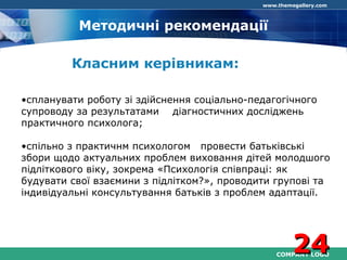 COMPANY LOGO
www.themegallery.com
Методичні рекомендації
Класним керівникам:
•спланувати роботу зі здійснення соціально-педагогічного
супроводу за результатами діагностичних досліджень
практичного психолога;
•спільно з практичнм психологом провести батьківські
збори щодо актуальних проблем виховання дітей молодшого
підліткового віку, зокрема «Психологія співпраці: як
будувати свої взаємини з підлітком?», проводити групові та
індивідуальні консультування батьків з проблем адаптації.
2424
 