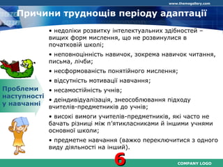 COMPANY LOGO
www.themegallery.com
Причини труднощів періоду адаптації
Проблеми
наступності
у навчанні
• недоліки розвитку інтелектуальних здібностей –
вищих форм мислення, що не розвинулися в
початковій школі;
• неповноцінність навичок, зокрема навичок читання,
письма, лічби;
• несформованість понятійного мислення;
• відсутність мотивації навчання;
• несамостійність учнів;
• деіндивідуалізація, знеособлювання підходу
вчителів-предметників до учнів;
• високі вимоги учителів-предметників, які часто не
бачать різниці між п’ятикласниками й іншими учнями
основної школи;
• предметне навчання (важко переключитися з одного
виду діяльності на інший).
66
 