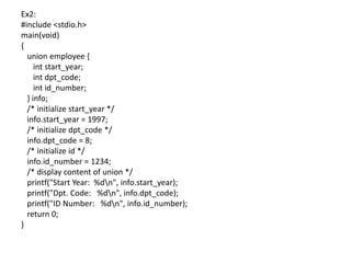 Ex2:
#include <stdio.h>
main(void)
{
union employee {
int start_year;
int dpt_code;
int id_number;
} info;
/* initialize start_year */
info.start_year = 1997;
/* initialize dpt_code */
info.dpt_code = 8;
/* initialize id */
info.id_number = 1234;
/* display content of union */
printf("Start Year: %dn", info.start_year);
printf("Dpt. Code: %dn", info.dpt_code);
printf("ID Number: %dn", info.id_number);
return 0;
}
 