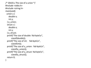 /* 20L03.c The size of a union */
#include <stdio.h>
#include <string.h>
main(void)
union u {
double x;
int y;
} a_union;
struct s {
double x;
int y;
} a_struct;
printf("The size of double: %d-byten",
sizeof(double));
printf("The size of int: %d-byten",
sizeof(int));
printf("The size of a_union: %d-byten",
sizeof(a_union));
printf("The size of a_struct: %d-byten",
sizeof(a_struct));
return 0;
}
 
