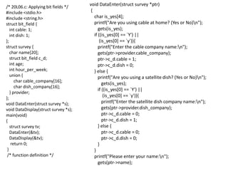 /* 20L06.c: Applying bit fields */
#include <stdio.h>
#include <string.h>
struct bit_field {
int cable: 1;
int dish: 1;
};
struct survey {
char name[20];
struct bit_field c_d;
int age;
int hour_per_week;
union {
char cable_company[16];
char dish_company[16];
} provider;
};
void DataEnter(struct survey *s);
void DataDisplay(struct survey *s);
main(void)
{
struct survey tv;
DataEnter(&tv);
DataDisplay(&tv);
return 0;
}
/* function definition */
void DataEnter(struct survey *ptr)
{
char is_yes[4];
printf("Are you using cable at home? (Yes or No)n");
gets(is_yes);
if ((is_yes[0] == `Y') ||
(is_yes[0] == `y')){
printf("Enter the cable company name:n");
gets(ptr->provider.cable_company);
ptr->c_d.cable = 1;
ptr->c_d.dish = 0;
} else {
printf("Are you using a satellite dish? (Yes or No)n");
gets(is_yes);
if ((is_yes[0] == `Y') ||
(is_yes[0] == `y')){
printf("Enter the satellite dish company name:n");
gets(ptr->provider.dish_company);
ptr->c_d.cable = 0;
ptr->c_d.dish = 1;
} else {
ptr->c_d.cable = 0;
ptr->c_d.dish = 0;
}
}
printf("Please enter your name:n");
gets(ptr->name);
 