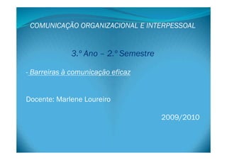 COMUNICAÇÃO ORGANIZACIONAL E INTERPESSOAL
3.º Ano – 2.º Semestre
- Barreiras à comunicação eficaz
Docente: Marlene Loureiro
2009/2010 
 