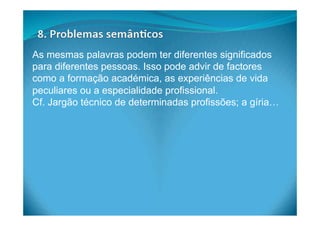 As mesmas palavras podem ter diferentes significados
para diferentes pessoas. Isso pode advir de factores
como a formação académica, as experiências de vida
peculiares ou a especialidade profissional.
Cf. Jargão técnico de determinadas profissões; a gíria…
 