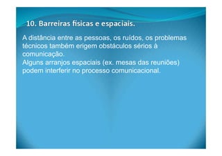 A distância entre as pessoas, os ruídos, os problemas
técnicos também erigem obstáculos sérios à
comunicação.
Alguns arranjos espaciais (ex. mesas das reuniões)
podem interferir no processo comunicacional.
 