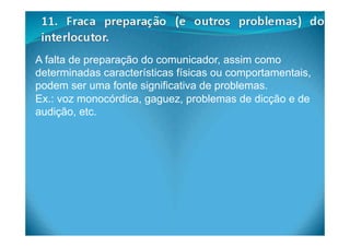 A falta de preparação do comunicador, assim como
determinadas características físicas ou comportamentais,
podem ser uma fonte significativa de problemas.
Ex.: voz monocórdica, gaguez, problemas de dicção e de
audição, etc.
 