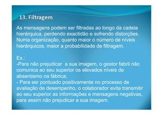 As mensagens podem ser filtradas ao longo da cadeia
hierárquica, perdendo exactidão e sofrendo distorções.
Numa organização, quanto maior o número de níveis
hierárquicos, maior a probabilidade de filtragem.
Ex.:
- Para não prejudicar a sua imagem, o gestor fabril não
comunica ao seu superior os elevados níveis de
absentismo na fábrica;
- Para ser pontuado positivamente no processo de
avaliação de desempenho, o colaborador evita transmitir
ao seu superior as informações e mensagens negativas,
para assim não prejudicar a sua imagem.
 