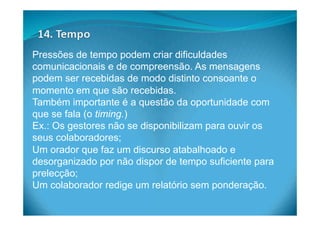 Pressões de tempo podem criar dificuldades
comunicacionais e de compreensão. As mensagens
podem ser recebidas de modo distinto consoante o
momento em que são recebidas.
Também importante é a questão da oportunidade com
que se fala (o timing.)
Ex.: Os gestores não se disponibilizam para ouvir os
seus colaboradores;
Um orador que faz um discurso atabalhoado e
desorganizado por não dispor de tempo suficiente para
prelecção;
Um colaborador redige um relatório sem ponderação.
 