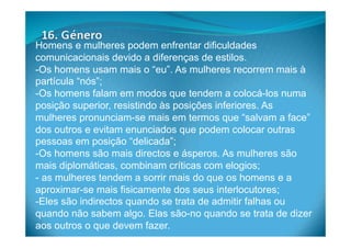Homens e mulheres podem enfrentar dificuldades
comunicacionais devido a diferenças de estilos.
- Os homens usam mais o “eu”. As mulheres recorrem mais à
partícula “nós”;
- Os homens falam em modos que tendem a colocá-los numa
posição superior, resistindo às posições inferiores. As
mulheres pronunciam-se mais em termos que “salvam a face”
dos outros e evitam enunciados que podem colocar outras
pessoas em posição “delicada”;
- Os homens são mais directos e ásperos. As mulheres são
mais diplomáticas, combinam críticas com elogios;
- as mulheres tendem a sorrir mais do que os homens e a
aproximar-se mais fisicamente dos seus interlocutores;
- Eles são indirectos quando se trata de admitir falhas ou
quando não sabem algo. Elas são-no quando se trata de dizer
aos outros o que devem fazer.
 