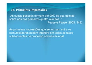 “As outras pessoas formam até 90% da sua opinião
sobre nós nos primeiros quatro minutos..”
Pease e Pease (2005: 349)
As primeiras impressões que se formam entre os
comunicadores podem interferir em todas as fases
subsequentes do processo comunicacional.
 