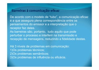 De acordo com o modelo de “tubo”, a comunicação eficaz
é a que assegura plena correspondência entre os
pensamentos do emissor e a interpretação que o
receptor faz deles.
As barreiras são, portanto, tudo aquilo que pode
perturbar o processo e interferir na transmissão e
recepção de mensagens, reduzindo a fidelidade destas.
Há 3 níveis de problemas em comunicação:
1) Os problemas técnicos;
2) Os problemas semânticos;
3) Os problemas de influência ou eficácia.
 