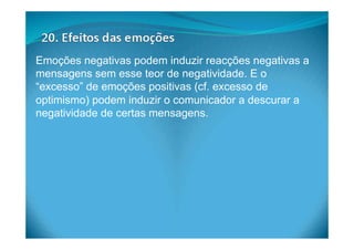 Emoções negativas podem induzir reacções negativas a
mensagens sem esse teor de negatividade. E o
“excesso” de emoções positivas (cf. excesso de
optimismo) podem induzir o comunicador a descurar a
negatividade de certas mensagens.
 