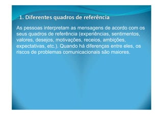 As pessoas interpretam as mensagens de acordo com os
seus quadros de referência (experiências, sentimentos,
valores, desejos, motivações, receios, ambições,
expectativas, etc.). Quando há diferenças entre eles, os
riscos de problemas comunicacionais são maiores.
 