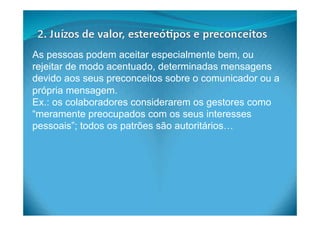As pessoas podem aceitar especialmente bem, ou
rejeitar de modo acentuado, determinadas mensagens
devido aos seus preconceitos sobre o comunicador ou a
própria mensagem.
Ex.: os colaboradores considerarem os gestores como
“meramente preocupados com os seus interesses
pessoais”; todos os patrões são autoritários…
 