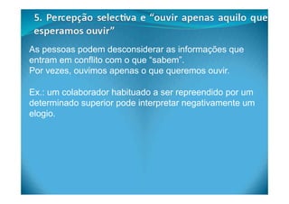 As pessoas podem desconsiderar as informações que
entram em conflito com o que “sabem”.
Por vezes, ouvimos apenas o que queremos ouvir.
Ex.: um colaborador habituado a ser repreendido por um
determinado superior pode interpretar negativamente um
elogio.
 