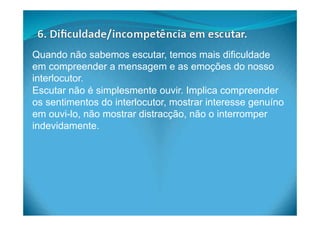 Quando não sabemos escutar, temos mais dificuldade
em compreender a mensagem e as emoções do nosso
interlocutor.
Escutar não é simplesmente ouvir. Implica compreender
os sentimentos do interlocutor, mostrar interesse genuíno
em ouvi-lo, não mostrar distracção, não o interromper
indevidamente.
 