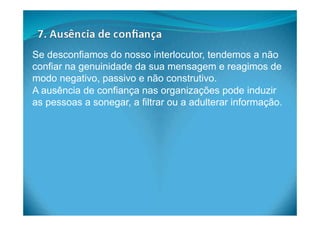 Se desconfiamos do nosso interlocutor, tendemos a não
confiar na genuinidade da sua mensagem e reagimos de
modo negativo, passivo e não construtivo.
A ausência de confiança nas organizações pode induzir
as pessoas a sonegar, a filtrar ou a adulterar informação.
 