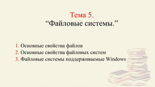 Тема 5.
“Файловые системы.”
1. Основные свойства файлов
2. Основные свойства файловых систем
3. Файловые системы поддерживаемые Windows
 