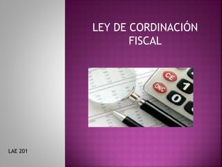 LEY DE CORDINACIÓN
FISCAL
LAE 201
 