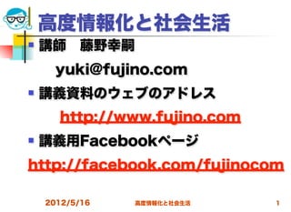 高度情報化と社会生活
   講師 藤野幸嗣
  yuki@fujino.com
   講義資料のウェブのアドレス
      http://www.fujino.com
   講義用Facebookページ
http://facebook.com/fujinocom

    2012/5/16   高度情報化と社会生活    1
 