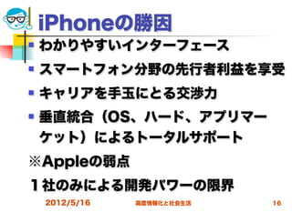 iPhoneの勝因
   わかりやすいインターフェース
   スマートフォン分野の先行者利益を享受
   キャリアを手玉にとる交渉力
   垂直統合（OS、ハード、アプリマー
    ケット）によるトータルサポート
※Appleの弱点
１社のみによる開発パワーの限界
    2012/5/16   高度情報化と社会生活   16
 