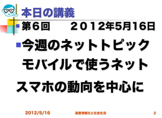 本日の講義 
   第６回  ２０１2年5月16日
   今週のネットトピック
    モバイルで使うネット
スマホの動向を中心に 
    2012/5/16   高度情報化と社会生活   2
 