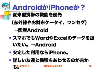 AndroidかiPhoneか？
   従来型携帯の機能を優先
（赤外線やお財布ケータイ、ワンセグ）
 →国産Android
   スマホでもWordやExcelのデータを扱
    いたい。→Android
   安定した利用ならiPhone。
   詳しい友達と機種をあわせるのが吉か
    も。
    2012/5/16 高度情報化と社会生活 20
 