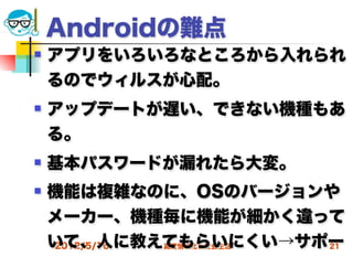 Androidの難点
   アプリをいろいろなところから入れられ
    るのでウィルスが心配。
   アップデートが遅い、できない機種もあ
    る。
   基本パスワードが漏れたら大変。
   機能は複雑なのに、OSのバージョンや
    メーカー、機種毎に機能が細かく違って
    いて、人に教えてもらいにくい→サポー
    2012/5/16 高度情報化と社会生活 21
 
