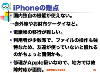 iPhoneの難点
   国内独自の機能が使えない。
→赤外線やお財布ケータイなど。
   電話帳の移行が難しい。
   利用者が少数派で、ファイルの操作も独
    特なため、友達が使っていないと慣れる
    のがちょっと面倒かも。
   修理がApple扱いなので、地方では故
    障対応が面倒。高度情報化と社会生活
    2012/5/16          22
 
