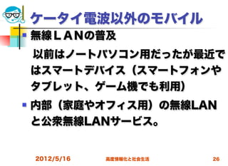 ケータイ電波以外のモバイル
   無線ＬＡＮの普及
 以前はノートパソコン用だったが最近で
 はスマートデバイス（スマートフォンや
 タブレット、ゲーム機でも利用）
   内部（家庭やオフィス用）の無線LAN
    と公衆無線LANサービス。


    2012/5/16   高度情報化と社会生活   26
 