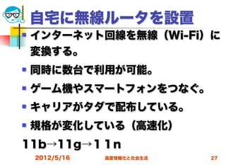 自宅に無線ルータを設置
   インターネット回線を無線（Wi-Fi）に
    変換する。
   同時に数台で利用が可能。
   ゲーム機やスマートフォンをつなぐ。
   キャリアがタダで配布している。
   規格が変化している（高速化）
11b→11g→１１n
    2012/5/16   高度情報化と社会生活   27
 
