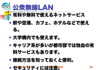 公衆無線LAN
   有料や無料で使えるネットサービス
   駅や空港、カフェ、ホテルなどで使え
    る。
   大学構内でも使えます。
   キャリア系が多いが都市部では独自の有
    料サービスもあります。
   接続方法を知っておくと便利。
   セキュリティには注意。
    2012/5/16   高度情報化と社会生活   28
 