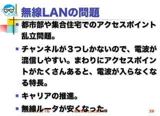 無線LANの問題
   都市部や集合住宅でのアクセスポイント
    乱立問題。
   チャンネルが３つしかないので、電波が
    混信しやすい。まわりにアクセスポイン
    トがたくさんあると、電波が入らなくな
    る特長。
   キャリアの推進。
   無線ルータが安くなった。
    2012/5/16 高度情報化と社会生活   29
 