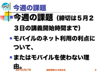 今週の課題
   今週の課題（締切は５月２
    ３日の講義開始時間まで）
   モバイルのネット利用の利点に
    ついて、
   またはモバイルを使わない理
    由。
    2012/5/16   高度情報化と社会生活   3
 
