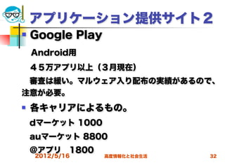 アプリケーション提供サイト２
   Google Play
 Android用
 ４５万アプリ以上（３月現在）
 審査は緩い。マルウェア入り配布の実績があるので、
注意が必要。
   各キャリアによるもの。
 dマーケット 1000
 auマーケット 8800
 ＠アプリ 1800
    2012/5/16     高度情報化と社会生活   32
 