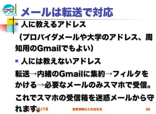 メールは転送で対応
   人に教えるアドレス
（プロバイダメールや大学のアドレス、周
知用のGmailでもよい）
   人には教えないアドレス
転送→内緒のGmailに集約→フィルタを
かける→必要なメールのみスマホで受信。
これでスマホの受信箱を迷惑メールから守
れます。
 2012/5/16 高度情報化と社会生活 36
 