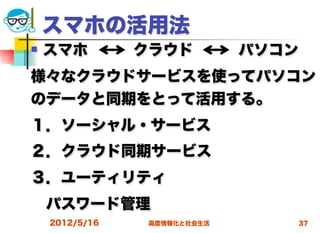 スマホの活用法
   スマホ   クラウド   パソコン
様々なクラウドサービスを使ってパソコン
のデータと同期をとって活用する。
１．ソーシャル・サービス
２．クラウド同期サービス
３．ユーティリティ
 パスワード管理
    2012/5/16   高度情報化と社会生活   37
 