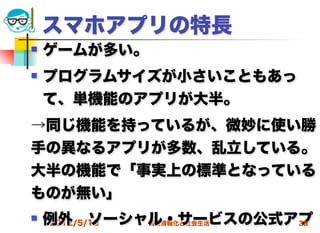 スマホアプリの特長
   ゲームが多い。
   プログラムサイズが小さいこともあっ
    て、単機能のアプリが大半。
→同じ機能を持っているが、微妙に使い勝
手の異なるアプリが多数、乱立している。
大半の機能で「事実上の標準となっている
ものが無い」
   例外 ソーシャル・サービスの公式アプ
    2012/5/16 高度情報化と社会生活 38
 