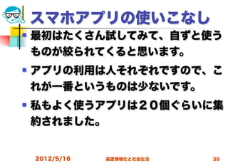 スマホアプリの使いこなし
   最初はたくさん試してみて、自ずと使う
    ものが絞られてくると思います。
   アプリの利用は人それぞれですので、こ
    れが一番というものは少ないです。
   私もよく使うアプリは２０個ぐらいに集
    約されました。


    2012/5/16   高度情報化と社会生活   39
 